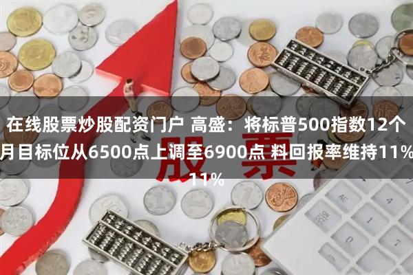 在线股票炒股配资门户 高盛：将标普500指数12个月目标位从6500点上调至6900点 料回报率维持11%
