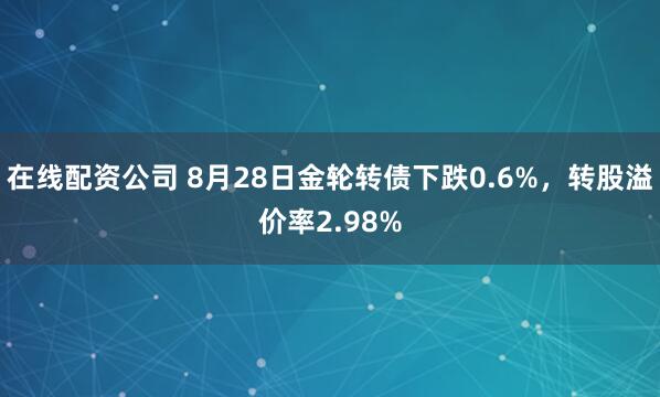 在线配资公司 8月28日金轮转债下跌0.6%，转股溢价率2.98%