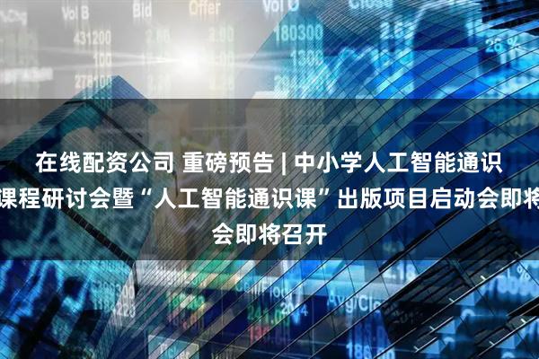 在线配资公司 重磅预告 | 中小学人工智能通识教育课程研讨会暨“人工智能通识课”出版项目启动会即将召开
